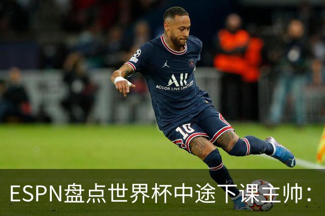 ESPN盘点世界杯中途下课主帅：拉穆奇上榜 洛佩特吉、车范根在列